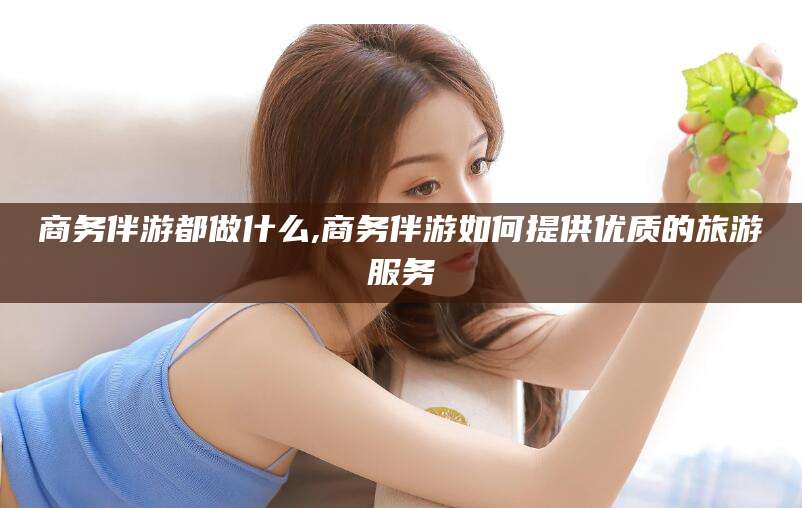扶余商务伴游都做什么,商务伴游如何提供优质的旅游服务