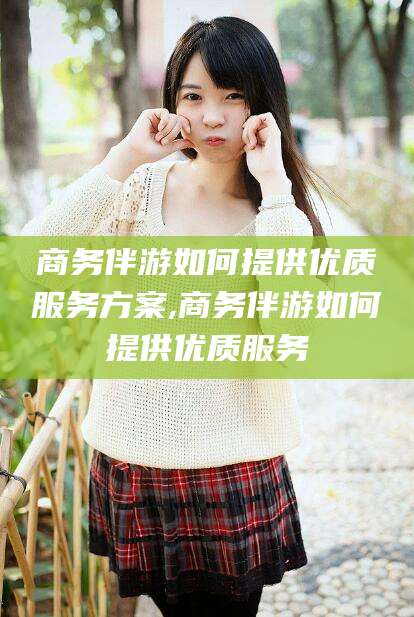 扶余商务伴游如何提供优质服务方案,商务伴游如何提供优质服务