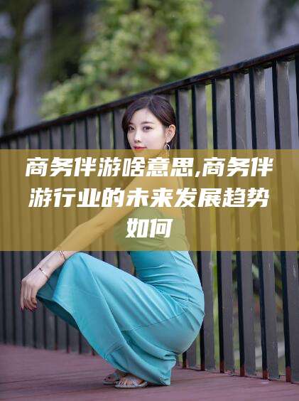 扶余商务伴游啥意思,商务伴游行业的未来发展趋势如何