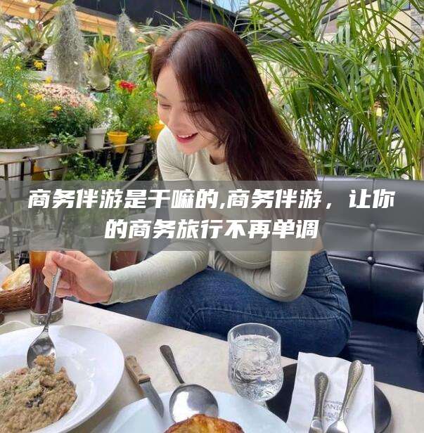 扶余商务伴游是干嘛的,商务伴游，让你的商务旅行不再单调