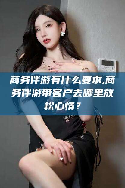 扶余商务伴游有什么要求,商务伴游带客户去哪里放松心情？