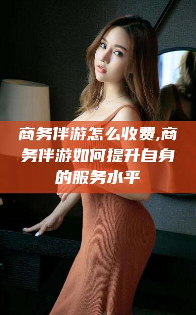 扶余商务伴游怎么收费,商务伴游如何提升自身的服务水平